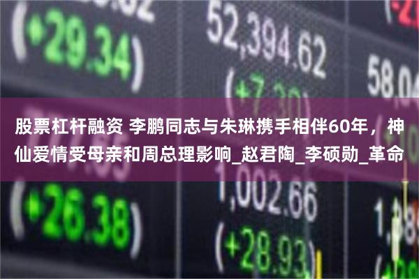 股票杠杆融资 李鹏同志与朱琳携手相伴60年，神仙爱情受母亲和周总理影响_赵君陶_李硕勋_革命