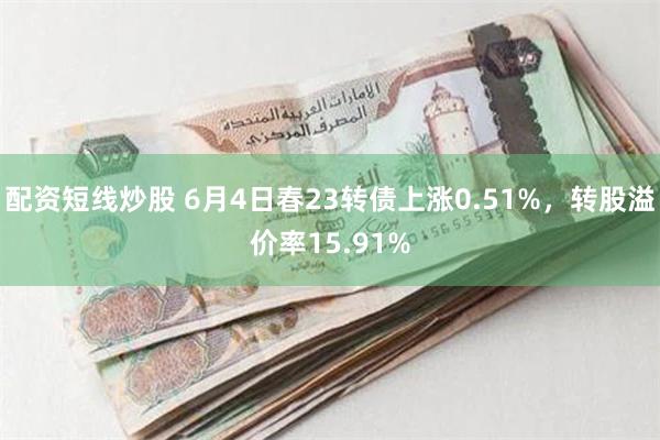 配资短线炒股 6月4日春23转债上涨0.51%，转股溢价率15.91%