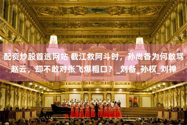 配资炒股首选网站 截江救阿斗时，孙尚香为何敢骂赵云，却不敢对张飞爆粗口？_刘备_孙权_刘禅