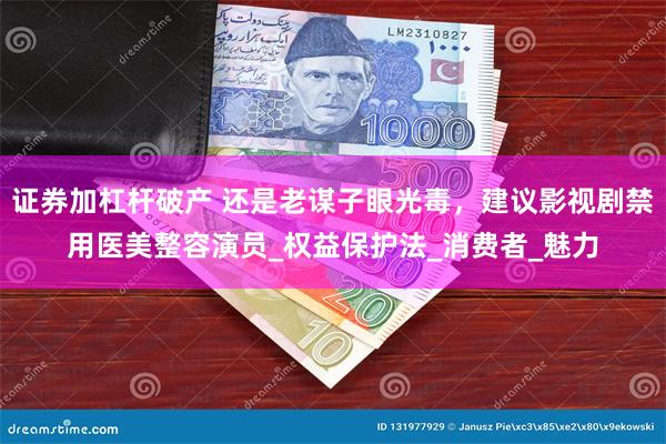 证券加杠杆破产 还是老谋子眼光毒，建议影视剧禁用医美整容演员_权益保护法_消费者_魅力