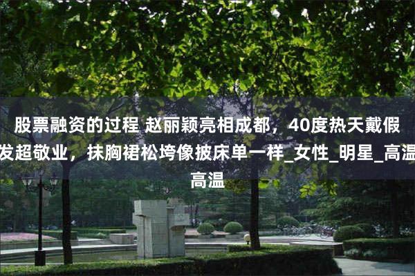 股票融资的过程 赵丽颖亮相成都，40度热天戴假发超敬业，抹胸裙松垮像披床单一样_女性_明星_高温