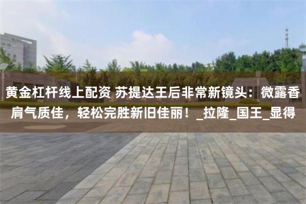 黄金杠杆线上配资 苏提达王后非常新镜头：微露香肩气质佳，轻松完胜新旧佳丽！_拉隆_国王_显得