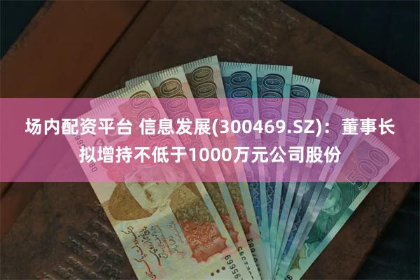 场内配资平台 信息发展(300469.SZ)：董事长拟增持不低于1000万元公司股份