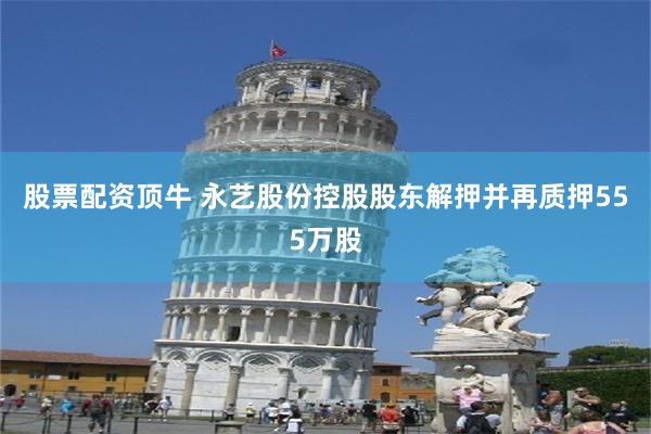 股票配资顶牛 永艺股份控股股东解押并再质押555万股