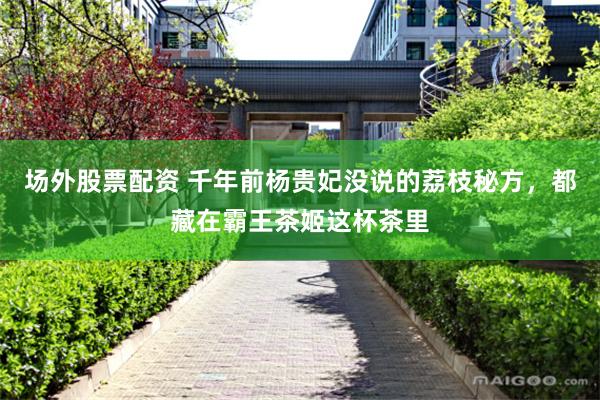场外股票配资 千年前杨贵妃没说的荔枝秘方，都藏在霸王茶姬这杯茶里