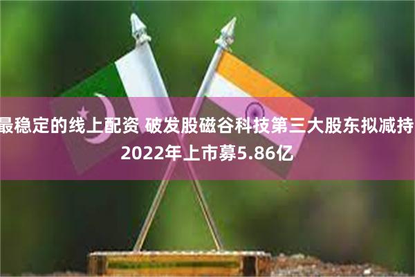 最稳定的线上配资 破发股磁谷科技第三大股东拟减持 2022年上市募5.86亿