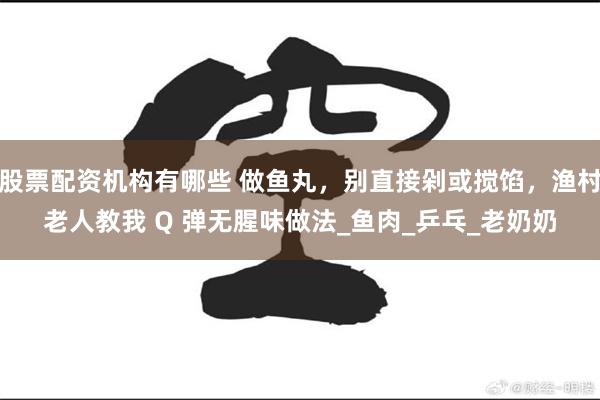 股票配资机构有哪些 做鱼丸，别直接剁或搅馅，渔村老人教我 Q 弹无腥味做法_鱼肉_乒乓_老奶奶