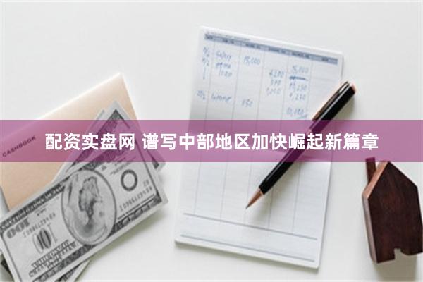配资实盘网 谱写中部地区加快崛起新篇章