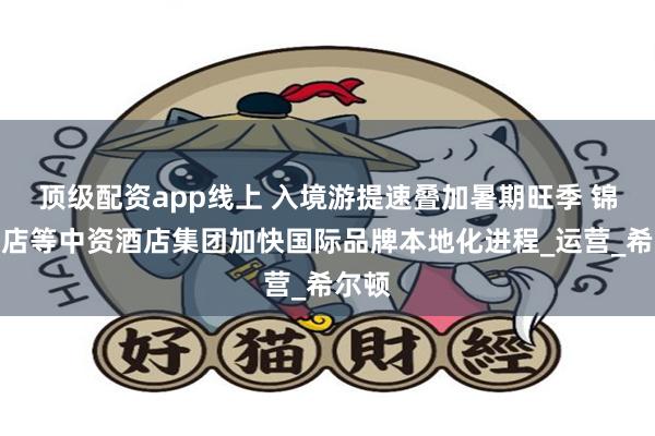 顶级配资app线上 入境游提速叠加暑期旺季 锦江酒店等中资酒店集团加快国际品牌本地化进程_运营_希尔顿