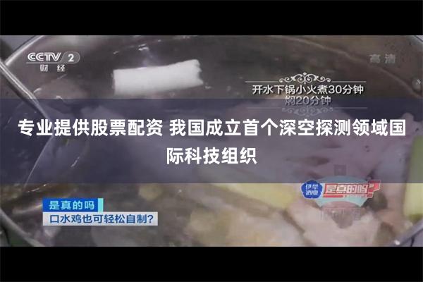 专业提供股票配资 我国成立首个深空探测领域国际科技组织