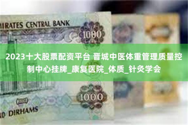 2023十大股票配资平台 晋城中医体重管理质量控制中心挂牌_康复医院_体质_针灸学会