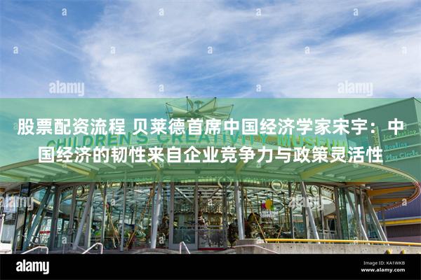 股票配资流程 贝莱德首席中国经济学家宋宇：中国经济的韧性来自企业竞争力与政策灵活性