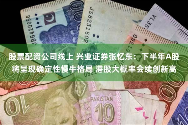 股票配资公司线上 兴业证券张忆东：下半年A股将呈现确定性慢牛格局 港股大概率会续创新高