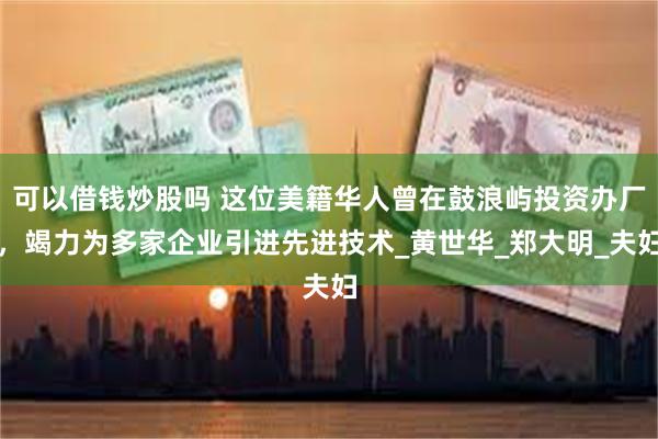 可以借钱炒股吗 这位美籍华人曾在鼓浪屿投资办厂，竭力为多家企业引进先进技术_黄世华_郑大明_夫妇