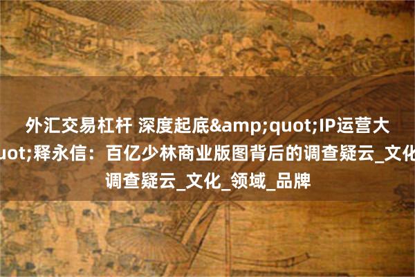 外汇交易杠杆 深度起底&quot;IP运营大师&quot;释永信：百亿少林商业版图背后的调查疑云_文化_领域_品牌