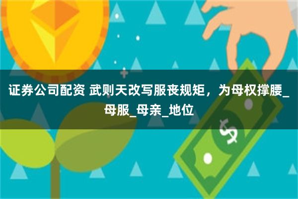 证券公司配资 武则天改写服丧规矩，为母权撑腰_母服_母亲_地位