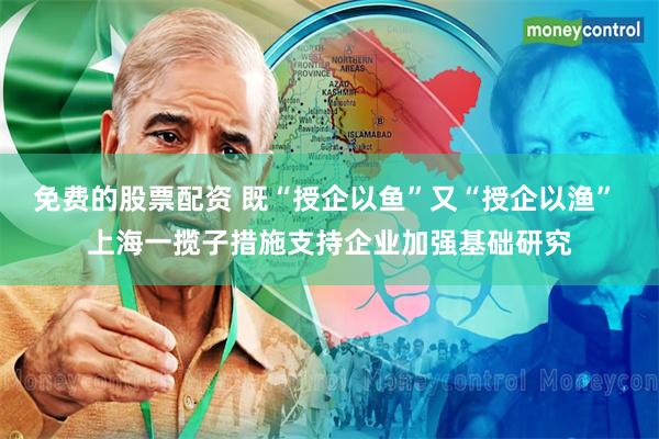 免费的股票配资 既“授企以鱼”又“授企以渔” 上海一揽子措施支持企业加强基础研究