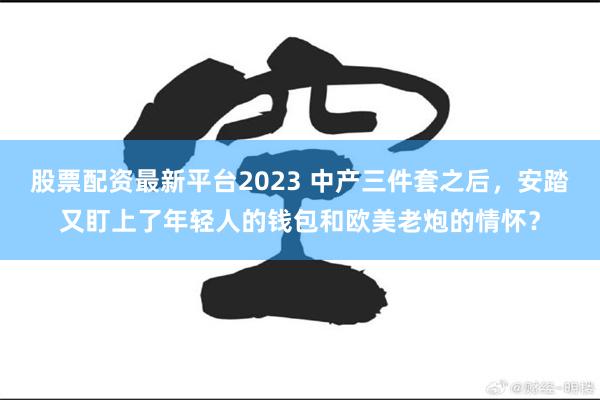 股票配资最新平台2023 中产三件套之后，安踏又盯上了年轻人的钱包和欧美老炮的情怀？