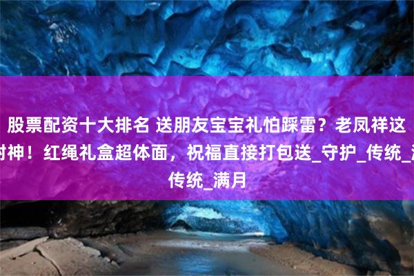 股票配资十大排名 送朋友宝宝礼怕踩雷？老凤祥这套封神！红绳礼盒超体面，祝福直接打包送_守护_传统_满月