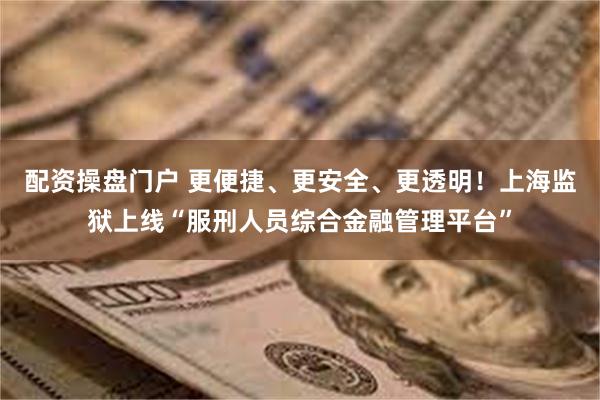 配资操盘门户 更便捷、更安全、更透明！上海监狱上线“服刑人员综合金融管理平台”