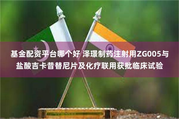 基金配资平台哪个好 泽璟制药注射用ZG005与盐酸吉卡昔替尼片及化疗联用获批临床试验