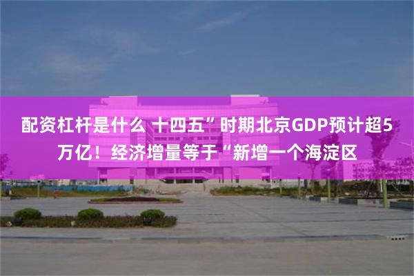 配资杠杆是什么 十四五”时期北京GDP预计超5万亿！经济增量等于“新增一个海淀区