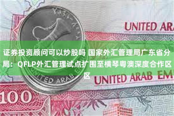 证券投资顾问可以炒股吗 国家外汇管理局广东省分局：QFLP外汇管理试点扩围至横琴粤澳深度合作区